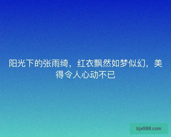 阳光下的张雨绮，红衣飘然如梦似幻，美得令人心动不已