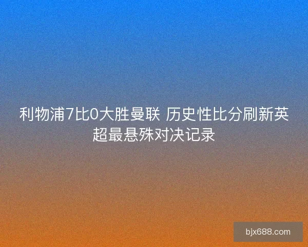 利物浦7比0大胜曼联 历史性比分刷新英超最悬殊对决记录