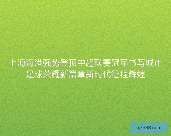 上海海港强势登顶中超联赛冠军书写城市足球荣耀新篇章新时代征程辉煌