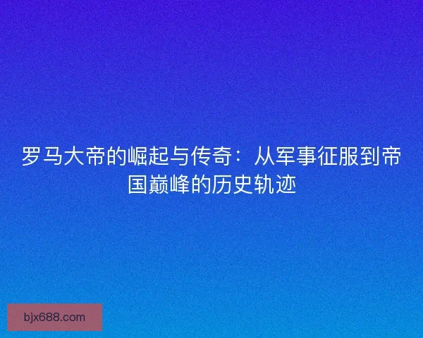 罗马大帝的崛起与传奇：从军事征服到帝国巅峰的历史轨迹