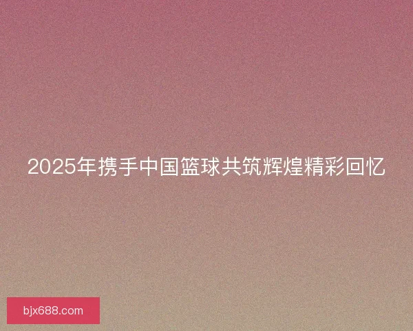 2025年携手中国篮球共筑辉煌精彩回忆