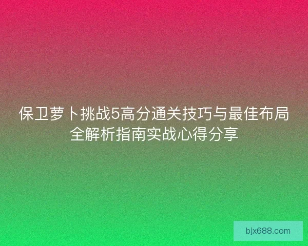 保卫萝卜挑战5高分通关技巧与最佳布局全解析指南实战心得分享