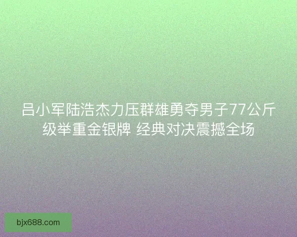 吕小军陆浩杰力压群雄勇夺男子77公斤级举重金银牌 经典对决震撼全场