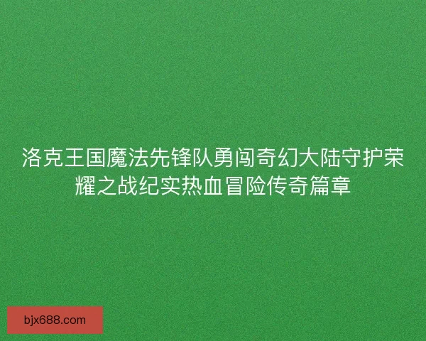 洛克王国魔法先锋队勇闯奇幻大陆守护荣耀之战纪实热血冒险传奇篇章
