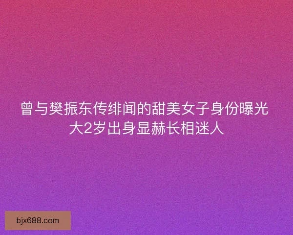 曾与樊振东传绯闻的甜美女子身份曝光 大2岁出身显赫长相迷人 曾与樊振东传绯闻的甜美女子身份曝光 大2岁出身显赫长相迷人