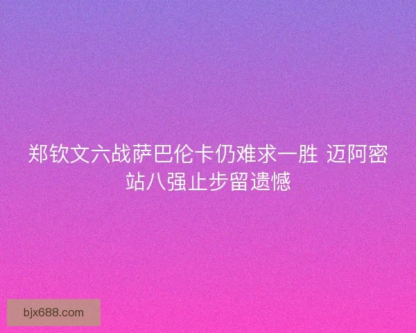 郑钦文六战萨巴伦卡仍难求一胜 迈阿密站八强止步留遗憾