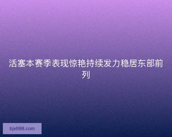 活塞本赛季表现惊艳持续发力稳居东部前列