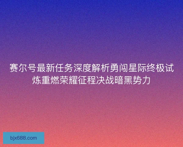 赛尔号最新任务深度解析勇闯星际终极试炼重燃荣耀征程决战暗黑势力