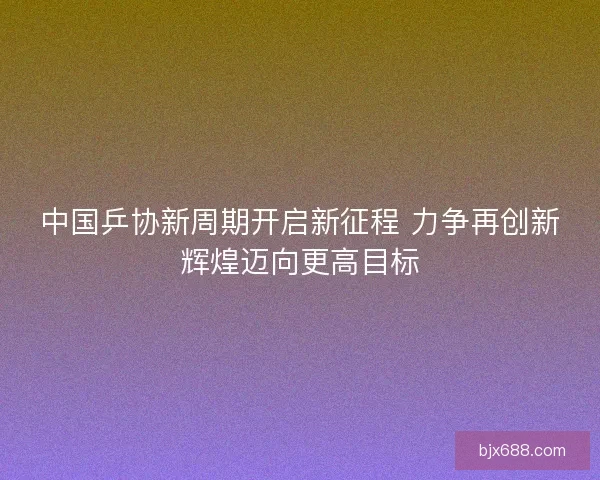 中国乒协新周期开启新征程 力争再创新辉煌迈向更高目标
