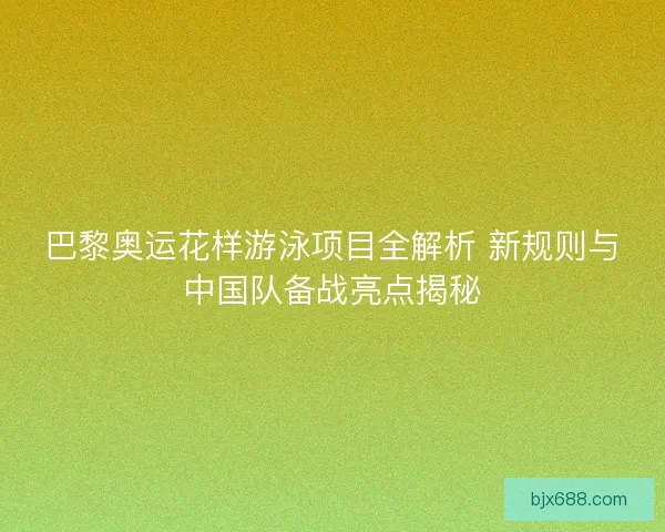 巴黎奥运花样游泳项目全解析 新规则与中国队备战亮点揭秘