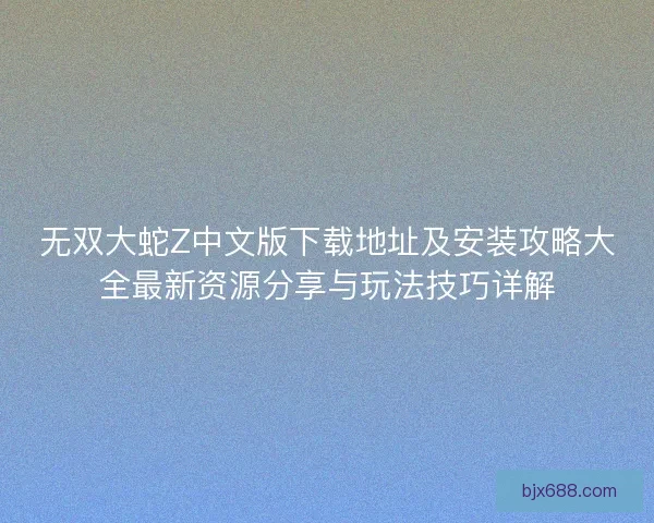 无双大蛇Z中文版下载地址及安装攻略大全最新资源分享与玩法技巧详解
