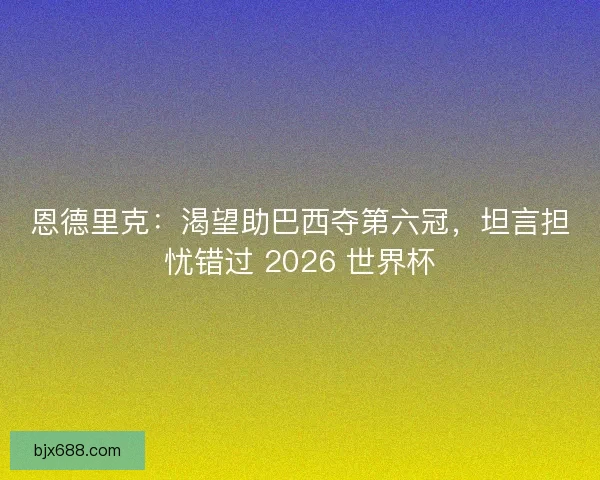 恩德里克：渴望助巴西夺第六冠，坦言担忧错过 2026 世界杯