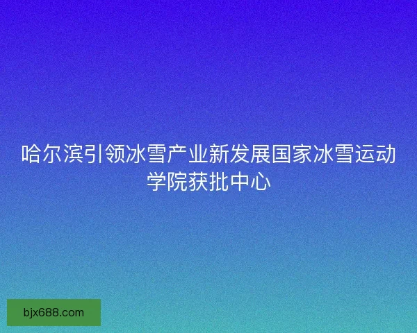 哈尔滨引领冰雪产业新发展国家冰雪运动学院获批中心 哈尔滨引领冰雪产业新发展国家冰雪运动学院获批中心