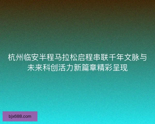 杭州临安半程马拉松启程串联千年文脉与未来科创活力新篇章精彩呈现