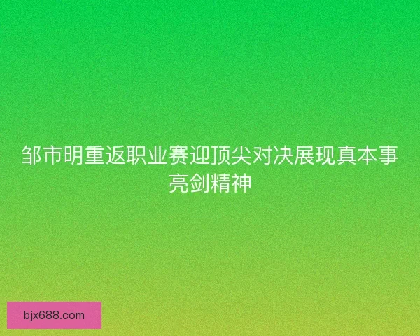 邹市明重返职业赛迎顶尖对决展现真本事亮剑精神