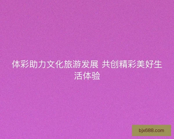 体彩助力文化旅游发展 共创精彩美好生活体验