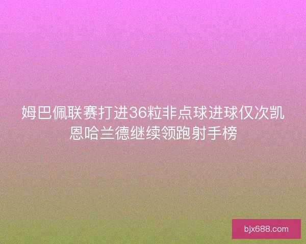 姆巴佩联赛打进36粒非点球进球仅次凯恩哈兰德继续领跑射手榜 姆巴佩联赛打进36粒非点球进球仅次凯恩哈兰德继续领跑射手榜