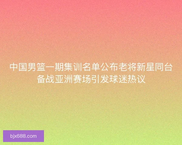 中国男篮一期集训名单公布老将新星同台备战亚洲赛场引发球迷热议