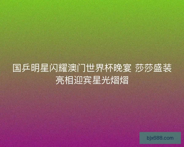 国乒明星闪耀澳门世界杯晚宴 莎莎盛装亮相迎宾星光熠熠