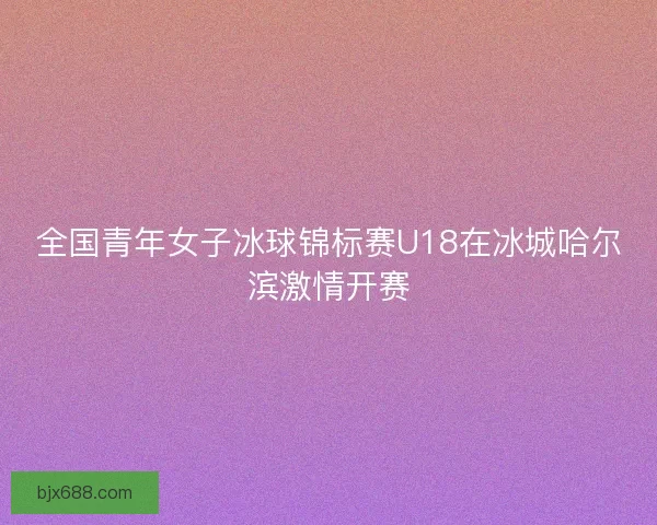全国青年女子冰球锦标赛U18在冰城哈尔滨激情开赛