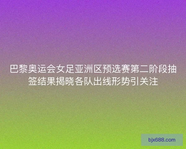 巴黎奥运会女足亚洲区预选赛第二阶段抽签结果揭晓各队出线形势引关注