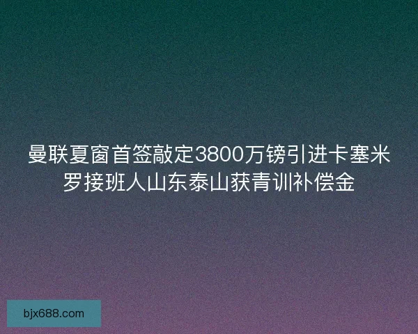曼联夏窗首签敲定3800万镑引进卡塞米罗接班人山东泰山获青训补偿金