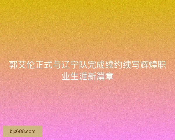 郭艾伦正式与辽宁队完成续约续写辉煌职业生涯新篇章