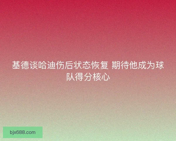 基德谈哈迪伤后状态恢复 期待他成为球队得分核心