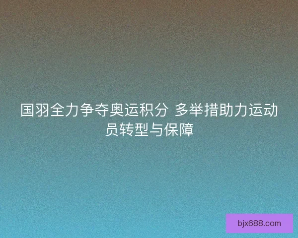 国羽全力争夺奥运积分 多举措助力运动员转型与保障
