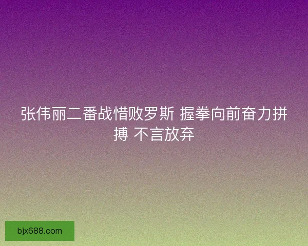 张伟丽二番战惜败罗斯 握拳向前奋力拼搏 不言放弃