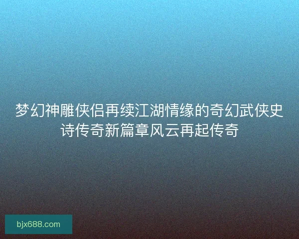 梦幻神雕侠侣再续江湖情缘的奇幻武侠史诗传奇新篇章风云再起传奇