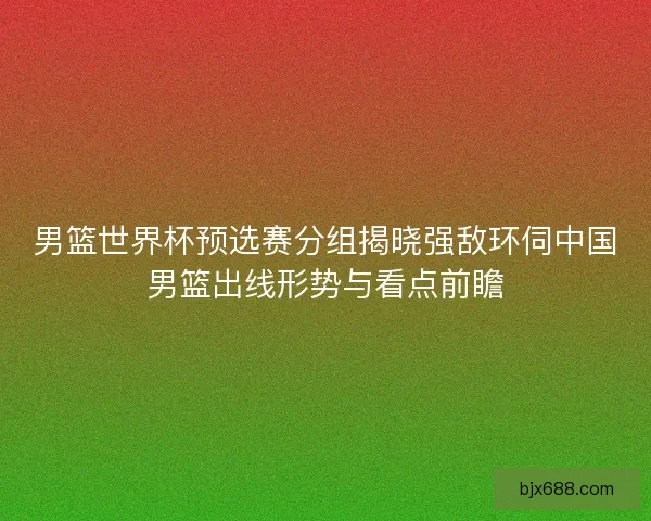 男篮世界杯预选赛分组揭晓强敌环伺中国男篮出线形势与看点前瞻